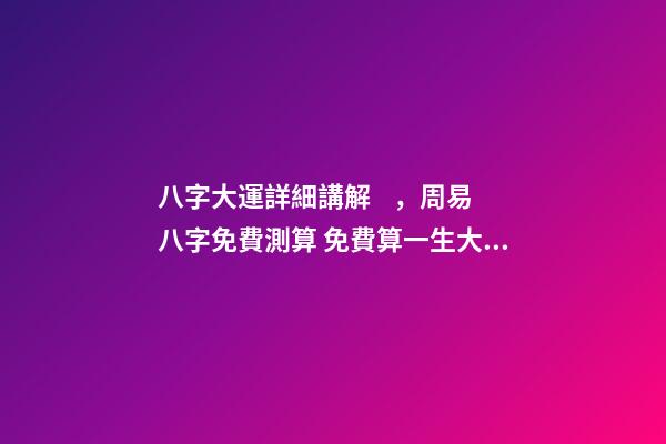 八字大運詳細講解，周易八字免費測算 免費算一生大運，免費算八字看一生命運